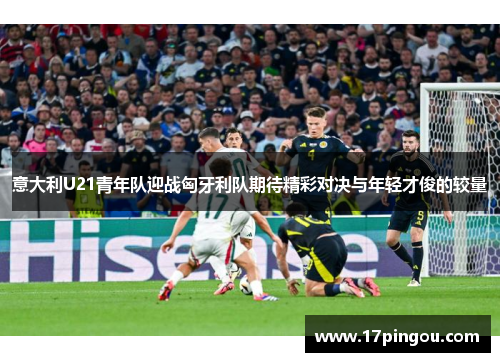 意大利U21青年队迎战匈牙利队期待精彩对决与年轻才俊的较量